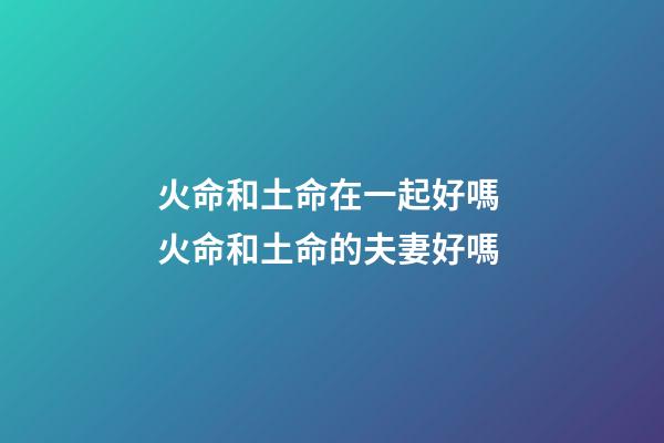 火命和土命在一起好嗎 火命和土命的夫妻好嗎-第1張-觀點-玄機派